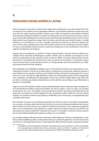 MUY LEJOS ESTA CERCA
67
9.
PENSANDO DESDE AMÉRICA LATINA
Frente a la guerra en Ucrania se volvió común exigir tomar partido por uno u otro bando. Pero como
se muestra en los capítulos en este abordaje preliminar, una dicotomía implicaría aceptar que esta-
mos ante dos únicas opciones posibles. Escoger, por un lado, el capitalismo que ostenta la retórica
de la democracia liberal occidental, con todas sus limitaciones que conocemos más de cerca, o por el
otro, el desarrollo capitalista de la semidemocracia autoritaria que ejemplifican Rusia o China. Incluso
podría decirse que impondría escoger entre los estilos extractivistas que Estados Unidos o Canadá
imponen en sus territorios y en el sur, o aquellos aplicados por Rusia en su territorio. Ninguno de
esos caminos ofrece ejemplos que sirvan para mejorar la democracia y la libertad en nuestra región.
Es más, las comunidades locales conocen y sufren las limitaciones en esas condiciones como por la
violación de derechos y la violencia.
Ninguno de esos problemas se resolvió a lo largo de las décadas en las que imitamos distintas va-
riedades de los manuales de Washington, Londres o Berlín, pero es evidente que tampoco se solu-
cionarán copiando las recetas oficiales escritas en Moscú o Pekín. Ni siquiera puede decirse que las
discusiones y las políticas de la Rusia de hoy sean una fuente de inspiración o un ejemplo a seguir
como lo fueron para muchos latinoamericanos, en el siglo pasado, las promesas políticas y las refor-
mas económicas de la Unión Soviética.
Han proliferado esos abordajes simplistas, que en tanto binarios siempre son esquemáticos y con-
ceptualmente pobres. Colocan de un lado a quien consideran una encarnación malévola y del otro a
quien felicitan como salvador. Sea Rusia como Estados Unidos y la Unión Europea aparecen en uno u
otro rol. A su vez, coexisten miradas basadas en denunciar el imperialismo, pero lo hacen regresando
a los contenidos conceptuales del siglo pasado. Asumir que nuestro análisis deben estar dentro de
ese marco, instando que desde Latinoamérica se tome partido sea por Moscú o por Washington y
Bruselas, es inaceptable.
Seguir ese recorrido significa olvidar nuestras particularidades bajo el riesgo de seguir atrapados en
una colonialidad de saberes propia de Occidente. No solo se espera, a veces se exige, una decisión
de alinearnos con uno u otro bando, sino que además se requiere que ello sea pensado del mismo
modo que se lo piensa en el Norte global. Esas dos condiciones están reñidas con nuestra historia
reciente, con nuestro contexto social, político y ambiental, y por si fuera poco, son perjudiciales para
considerar alternativas.
No se pueden renunciar a las condiciones específicas de América Latina. En las últimas dos décadas,
con sus luces y sombras, sobre todo en América del Sur, ocurrieron todo tipo de debates sobre nuevas
ideas políticas en varios frentes, que incluyeron distintas renovaciones en las izquierdas partidarias.
Ellas a su vez conquistaron varios gobiernos, y luego mutaron en progresismos, los que también son
particulares de nuestro continente1
. Nada de eso ocurrió ni en Europa, ni en EE.UU. y otras naciones
de ese norte industrializado, pero tampoco en Rusia o en sus satélites.
Los cambios políticos latinoamericanos estuvieron alimentados por intensas movilizaciones ciuda-
danas, desde estallidos sociales a mareas electorales que cambiaron gobiernos. Ese tipo de procesos
ocurrieron en una larga lista de países (como Argentina, Bolivia, Brasil, Ecuador, Uruguay y Venezue-
1 La divergencia entre las izquierdas originales y los progresismos que le siguieron se indica, por ejemplo,
en Los progresismos sudamericanos: ideas y prácticas, avances y límites, E. Gudynas, en: Rescatar la
esperanza. Mas allá del neoliberalismo y el progresismo (VV.AA.), EntrePueblos, Barcelona, 2016.
 