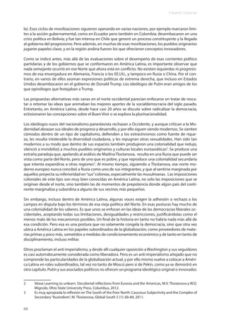 Eduardo Gudynas
68
la). Esos ciclos de movilizaciones siguieron operando en varias naciones, por ejemplo marcaron lími-
tes a la acción gubernamental, como en Ecuador pero también en Colombia; desembocaron en una
crisis política en Bolivia; y fue tan intensa en Chile que generó un proceso constituyente y la llegada
al gobierno del progresismo. Pero además, en muchas de esas movilizaciones, los pueblos originarios
jugaron papeles clave, y en la región andina fueron los que ofrecieron conceptos innovadores.
Como se indicó antes, más allá de las evaluaciones sobre el desempeño de esas corrientes político
partidarias y de los gobiernos que se conformaron en América Latina, es importante observar que
nada semejante ocurrió en ese Norte que ahora está en conflicto. No existen izquierdas ni progresis-
mos de esa envergadura en Alemania, Francia o los EE.UU., y tampoco en Rusia o China. Por el con-
trario, en varios de ellos asoman expresiones políticas de extrema derecha, que incluso en Estados
Unidos desembocaron en el gobierno de Donald Trump. Los ideólogos de Putin eran amigos de los
que opinólogos que festejaban a Trump.
Las propuestas alternativas más sanas en el norte occidental parecían enfocarse en tratar de resca-
tar o retomar las ideas que animaban los mejores aportes de la socialdemocracia del siglo pasado.
Entretanto, en América Latina, desde hace casi 20 años se discute sobre radicalizar la democracia,
eclosionaron las concepciones sobre el Buen Vivir o se explora la plurinacionalidad.
Los ideólogos rusos del nacionalismo paneslavista rechazan a Occidente, y aunque critican a la Mo-
dernidad abrazan sus ideales de progreso y desarrollo, y por ello siguen siendo modernos. Se sienten
cómodos dentro de un tipo de capitalismo, defienden a los extractivismos como fuente de rique-
za, les resulta intolerable la diversidad ciudadana, y les repugnan otras sexualidades. Han sido tan
modernos a su modo que dentro de sus espacios también produjeron una colonialidad que redujo,
silenció o invisibilizó a muchos pueblos originarios y culturas locales euroasiáticas2
. Se produce una
extraña paradoja que, apelando al análisis de Madina Tlostanova, resulta en una Rusia que puede ser
vista como parte del Norte, pero de uno que es pobre, y que reproduce una colonialidad secundaria
que intenta expandirse a otras regiones3
. Al mismo tiempo, siguiendo a Tlostanova, ese norte mo-
derno europeo nunca concibió a Rusia como uno de sus integrantes, y que al sentirse marginada por
aquellos proyecta su inferioridad en“sus”colonias, especialmente las musulmanas. Las imposiciones
coloniales de este tipo son muy bien conocidas en América Latina, no solo las imposiciones que se
originan desde el norte, sino también las de momentos de prepotencia donde algún país del conti-
nente marginaliza y subordina a alguno de sus vecinos más pequeños.
Sin embargo, incluso dentro de América Latina, algunas voces exigen la adhesión o rechazo a los
campos en disputa bajo los términos de esa vieja política del Norte. En esas posturas hay mucho de
una colonialidad de los saberes. Es que unos se enfocan en las ideas de las democracias liberales oc-
cidentales, aceptando todas sus limitaciones, desigualdades y restricciones, justificándolas como el
menos malo de los mecanismos posibles. Un final de la historia en tanto no habría nada más allá de
esa condición. Pero esa es una postura que no solamente congela la democracia, sino que otra vez
ubica a América Latina en los papeles subordinados de la globalización, como proveedores de mate-
rias primas y poco más, sometidos a medidas de condicionamiento económico y de tanto en tanto de
disciplinamiento, incluso militar.
Otros proclaman el anti imperialismo, y desde allí cualquier oposición a Washington y sus seguidores
es casi automáticamente considerada como liberadora. Pero es un anti imperialismo añejado que no
comprende las particularidades de la globalización actual, y por ello mismo vuelve a colocar a Améri-
ca Latina en roles subordinados, tal vez no tanto de Moscú pero sí de Pekín, como ya se demostró en
otro capítulo. Putin y sus asociados políticos no ofrecen un programa ideológico original o innovador,
2 Véase Learning to unlearn. Decolonial reflections from Eurasia and the Americas, M.V. Tlostanova y W.D.
Mignolo, Ohio State University Press, Columbus, 2012.
3 Es muy apropiada la reflexión en The South of the Poor North: Caucasus Subjectivity and the Complex of
Secondary“Australism”, M. Tlostanova, Global South 5 (1): 66-84, 2011.
 