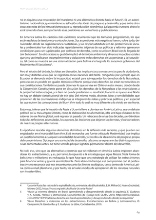 MUY LEJOS ESTA CERCA
69
no es siquiera una renovación del marxismo ni una alternativa distinta hacia el futuro4
. Es un autori-
tarismo nacionalista, que mantiene su adhesión a las ideas de progreso y desarrollo, y que entre otras
cosas necesita de los extractivismos para su reproducción económica. La izquierda europea ahora lo
está teniendo claro, compartiendo esas posiciones en varios foros y publicaciones.
En América Latina los cambios más evidentes ocurrieron bajo los llamados progresismos, los que
están repletos de tensiones y contradicciones. Sus expresiones más negativas fueron, sobre todo, de-
nunciadas desde las organizaciones ciudadanas, y sus responsabilidades en las problemáticas socia-
les y ambientales han sido indicadas repetidamente. Algunas de sus políticas y reformar generaron
condiciones para ser suplantados por políticos de derecha, como ocurrió en Brasil con la llegada de
Jair Bolsonaro5
. En otros casos su gestión implicó el deterioro ambiental y diversos impactos sociales
que a su vez implicaron incumplimientos y violaciones en los derechos de las personas y la Naturale-
za, tal como se muestra en una sistematización para Bolivia a lo largo de los sucesivos gobiernos del
Movimiento Al Socialismo6
.
Pero el estado del debate, las ideas en discusión, las implicancias y consecuencias para la ciudadanía,
son muy distintas a las que se esgrimen en las naciones del Norte. Pongamos por ejemplo que en
Ecuador se denuncia sobre la incapacidad estatal para salvaguardar los derechos de la Naturaleza,
pero eso no es posible en iguales términos el Norte porque esos derechos no están reconocidos en
sus constituciones. También se puede observar lo que se vive en Chile en estos meses, donde desde
la Convención Constituyente pone en discusión los derechos de la Naturaleza o las restricciones a
la propiedad sobre el agua, y si bien no puede predecirse su resultado, lo cierto es que en ese Norte
no hay un debate constitucional de ese tipo. Del mismo modo, distintas ideas y sensibilidades que
provienen de las cosmovisiones indígenas se integraron las ideas y prácticas políticas, y en especial
las que nutren las concepciones del Buen Vivir todo lo cual es muy diferente a lo vivido en ese Norte.
Entonces, tolerar que la invasión de Rusia a Ucrania lleve a plantear en América Latina, sea un debate
político en su más amplio sentido, como la elaboración de alternativas, otra vez bajo el marco de los
saberes de ese Norte global, será regresar al pasado. Un retroceso de unas dos décadas, perdiéndose
todas las reflexiones acumuladas, los avances, las lecciones que dejaron las derrotas, y los borradores
de nuestras propias alternativas.
Es oportuno rescatar algunos elementos distintivos en la reflexión más reciente, y que pueden ser
englobados en el marco del BuenVivir. Está en marcha una fuerte crítica a la Modernidad, que implica
un cuestionamiento a cualquier variedad del desarrollo, y con ello a la idea misma de progreso propia
del eurocentrismo. Optar por una variedad de desarrollo, tal como se expresa en las distintas posturas
rusas comentadas antes, no tiene sentido porque significa permanecer dentro del desarrollo.
No solo eso, sino que las alternativas concretas que se reclaman en América Latina imponen aban-
donar los extractivismos, y es, por tanto, lo opuesto a la estrategia que sigue Moscú. Toda forma de
belicismo y militarismo es rechazada, lo que hace que una estrategia de utilizar los extractivismos
para financiar armas y guerra sea intolerable. Pero al mismo tiempo, ese compromiso con el postex-
tractivismo reconoce que nos encontramos ante los límites ecológicos, tanto dentro de América Lati-
na como a nivel planetario, y por tanto, los actuales modos de apropiación de los recursos naturales
son insostenibles.
4 Ucrania-Rusia: las raíces de la espiral belicista, entrevista a Ilyá Budraitskis, E. H. Milharčič, Nueva Sociedad,
febrero 2022, https://nuso.org/articulo/Rusia-Ucrania-Putin/
5 Véase La extrema derecha en Brasil: aprendiendo y desaprendiendo desde la izquierda, E. Gudynas
y A. Acosta, Política y Democracia, Documentos de Trabajo D3E CLAES, 2018, http://democraciasur.
com/2018/12/19/extrema-derecha-en-brasil-aprendiendo-y-desaprendiendo-desde-la-izquierda/
6 Véase Derechos y violencias en los extractivismos. Extrahecciones en Bolivia y Latinoamérica, O.
Campanini, N. Gandarillas y E. Gudynas, La Libre, Cochabamba, 2019.
 