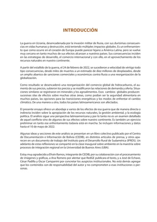 INTRODUCCIÓN
La guerra en Ucrania, desencadenada por la invasión militar de Rusia, con sus durísimas consecuen-
cias en vidas humanas y destrucción, está teniendo múltiples impactos globales. Es un enfrenamien-
to que como ocurre en el corazón de Europa puede parecer lejano a América Latina, pero se vuelve
muy cercano en tanto muchos de sus efectos alcanzan a nuestros países. Sus consecuencias inciden
en las estrategias de desarrollo, el comercio internacional y con ello, en el aprovechamiento de los
recursos naturales en nuestro continente.
A partir del estallido de la guerra, el 24 de febrero de 2022, se sucedieron a velocidad de vértigo todo
tipo consecuencias, desde miles de muertos a un estimado de diez millones de desplazados, desde
un amplio abanico de sanciones comerciales y económicas contra Rusia a una reorganización de la
globalización.
Como resultado se desencadenó una reorganización del comercio global de hidrocarburos, el au-
mento de sus precios, subieron los precios y se modificaron las relaciones de demanda y oferta. Situa-
ciones similares se registraron en minerales y los agroalimentos. Esos cambios globales producen
sucesivas olas de efectos sobre muchas otras áreas, como podían ser la seguridad alimentaria en
muchos países, las opciones para las transiciones energéticas y los modos de enfrentar el cambio
climático. De una manera u otra, todos los países latinoamericanos son afectados.
El presente ensayo ofrece un abordaje a varios de los efectos de esa guerra que de manera directa o
indirecta inciden sobre la apropiación de los recursos naturales, la gestión ambiental, y la ecología
política. El análisis sigue una perspectiva latinoamericana y por lo tanto no es un examen detallado
de aquel conflicto sino de algunos de sus efectos sobre nuestro continente. Es también un ejercicio
preliminar en tanto ese enfrentamiento todavía está en marcha. Se incluyen informaciones y datos
hasta el 10 de mayo de 2022.
Algunas ideas y secciones de este análisis se presentan en un libro colectivo publicado por el Centro
de Documentación e Información de Bolivia (CEDIB), en distintos artículos de prensa, y otros apa-
recen en un documento de trabajo del Instituto para el Desarrollo Rural de Sudamérica (IPRDS). Un
adelanto de estas reflexiones se compartió en la clase inaugural sobre ambiente en la maestría sobre
procesos de integración regional en la Universidad de Buenos Aires (UBA).
Estoy muy agradecido a Efraín Ramos, integrante de CEDIB, por su colaboración con el procesamiento
de imágenes y gráficas, a Ana Romero por alentar que RedGE publicara el texto, y a José de Echave,
César Padilla y Oscar Campanini por concretar los auspicios institucionales. No está demás agregar
que los contenidos son de responsabilidad del autor y no comprometen a esas instituciones o per-
sonas.
 