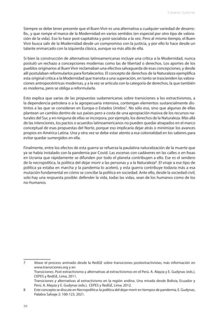 Eduardo Gudynas
70
Siempre se debe tener presente que el Buen Vivir es una alternativa a cualquier variedad de desarro-
llo., y que rompe el marco de la Modernidad en varios sentidos (en especial por otro tipo de valora-
ción de la vida). Eso lo hace post-capitalista y post-socialista a la vez. Pero al mismo tiempo, el Buen
Vivir busca salir de la Modernidad desde un compromiso con la justicia, y por ello lo hace desde un
talante enmarcado con la izquierda clásica, aunque va más allá de ella.
Si bien la construcción de alternativas latinoamericanas incluye una crítica a la Modernidad, nunca
postuló un rechazo a concepciones modernas como las de libertad o derechos. Los aportes de los
pueblos originarios al Buen Vivir reclamaban una efectiva salvaguarda de esas concepciones, y desde
allí postulaban reformularlos para fortalecerlos. El concepto de derechos de la Naturaleza ejemplifica
esta original crítica a la Modernidad que transita a una superación, en tanto se trascienden las valora-
ciones antropocéntricas modernas, y a la vez se articula con la categoría de derechos, la que también
es moderna, pero se obliga a reformularla.
Esto explica que varias de las propuestas sudamericanas sobre transiciones a los extractivismos, a
la dependencia petrolera o a la agropecuaria intensiva, contengan elementos sustancialmente dis-
tintos a las que se consideran en Europa o Estados Unidos7
. No sólo eso, sino que algunas de ellas
plantean un cambio dentro de sus países pero a costa de una apropiación masiva de los recursos na-
turales del Sur, y en ninguna de ellas se incorpora, por ejemplo, los derechos de la Naturaleza. Más allá
de las intenciones, los pactos o acuerdos latinoamericanos no pueden quedar atrapados en el marco
conceptual de esas propuestas del Norte, porque eso implicaría dejar atrás o minimizar los avances
propios en América Latina. Una y otra vez se debe estar atento a esa colonialidad en los saberes para
evitar quedar sumergidos en ella.
Finalmente, entre los efectos de esta guerra se refuerza la paulatina naturalización de la muerte que
ya se había instalado con la pandemia por Covid. Las escenas con cadáveres en las calles o en fosas
en Ucrania que rápidamente se difunden por todo el planeta contribuyen a ello. Ese es el sendero
de la necropolítica, la política del dejar morir a las personas y a la Naturaleza8
. El viraje a ese tipo de
política ya estaba en marcha y la pandemia lo aceleró, y esta guerra contribuye todavía más a esa
mutación fundamental en cómo se concibe la política en sociedad. Ante ello, desde la sociedad civil,
solo hay una respuesta posible: defender la vida, todas las vidas, sean de los humanos como de los
no-humanos.
7 Véase el proceso animado desde la RedGE sobre transiciones postextractivistas; más información en
www.transiciones.org y en
Transiciones. Post extractivismo y alternativas al extractivismos en el Perú. A. Alayza y E. Gudynas (eds.),
CEPES y RedGE, Lima, 2011.
Transiciones y alternativas al extractivismo en la región andina. Una mirada desde Bolivia, Ecuador y
Perú. A. Alayza y E. Gudynas (eds.), CEPES y RedGE, Lima, 2012.
8 Este concepto se discute en Necropolítica: la política del dejar morir en tiempos de pandemia, E. Gudynas,
Palabra Salvaje 2: 100-123, 2021.
 