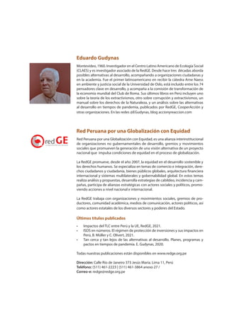 Eduardo Gudynas
Montevideo, 1960. Investigador en el Centro Latino Americano de Ecología Social
(CLAES) y es investigador asociado de la RedGE. Desde hace tres décadas aborda
posibles alternativas al desarrollo, acompañando a organizaciones ciudadanas y
en la academia. Fue el primer latinoamericano en recibir la cátedra Arne Naess
en ambiente y justicia social de la Universidad de Oslo, está incluido entre los 74
pensadores clave en desarrollo, y acompaña a la comisión de transformación de
la economía mundial del Club de Roma. Sus últimos libros en Perú incluyen uno
sobre la teoría de los extractivismos, otro sobre corrupción y extractivismos, un
manual sobre los derechos de la Naturaleza, y un análisis sobre las alternativas
al desarrollo en tiempos de pandemia, publicados por RedGE, CooperAcción y
otras organizaciones. En las redes @EGudynas, blog accionyreaccion.com
Red Peruana por una Globalización con Equidad
Red Peruana por una Globalización con Equidad, es una alianza interinstitucional
de organizaciones no gubernamentales de desarrollo, gremios y movimientos
sociales que promueven la generación de una visión alternativa de un proyecto
nacional que impulsa condiciones de equidad en el proceso de globalización.
La RedGE promueve, desde el año 2007, la equidad en el desarrollo sostenible y
los derechos humanos. Se especializa en temas de comercio e integración, dere-
chos ciudadanos y ciudadanía, bienes públicos globales, arquitectura financiera
internacional y sistemas multilaterales y gobernabilidad global. En estos temas
realiza análisis y propuestas, desarrolla estrategias de cabildeo, incidencia y cam-
pañas, participa de alianzas estratégicas con actores sociales y políticos, promo-
viendo acciones a nivel nacional e internacional.
La RedGE trabaja con organizaciones y movimientos sociales, gremios de pro-
ductores, comunidad académica, medios de comunicación, actores políticos, así
como actores estatales de los diversos sectores y poderes del Estado.
Últimos títulos publicados
• Impactos del TLC entre Perú y la UE, RedGE, 2021.
• ISDS en números. El régimen de protección de inversiones y sus impactos en
Perú, B. Müller y C. Olivert, 2021.
• Tan cerca y tan lejos de las alternativas al desarrollo. Planes, programas y
pactos en tiempos de pandemia. E. Gudynas, 2020.
Todas nuestras publicaciones están disponibles en www.redge.org.pe
Dirección: Calle Río de Janeiro 373 Jesús María. Lima 11, Perú
Teléfono: (511) 461-2223 | (511) 461-3864 anexo 27 /
Correo-e: redge@redge.org.pe
 