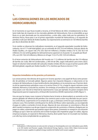 MUY LEJOS ESTA CERCA
9
1.
LAS CONVULSIONES EN LOS MERCADOS DE
HIDROCARBUROS
En el momento en que Rusia invadió a Ucrania, el 24 de febrero de 2022, inmediatamente se desa-
taron todo tipo de impactos en los mercados globales de hidrocarburos. Esto es entendible ya que
Rusia es un país dominado por los extractivismos, y entre ellos, sobre todo por los petroleros. En
términos físicos, Rusia pasa a ser el primer exportador mundial de hidrocarburos, y el segundo de
petróleo crudo (por detrás de Arabia Saudita). Sus exportaciones se estimaron en 7,8 millones barriles
por día en diciembre de 2021 .
Si en cambio se observan los indicadores monetarios, es el segundo exportador mundial de hidro-
carburos, con el 11 % del total global, con un estimado de US$ 72.6 mil millones. Está por detrás de
Arabia Saudita, y le siguen Irak (7%; US$ 50,8 mil millones) y Estados Unidos (7.6 %; US$ 50.3 mil
millones). En ese ranking global, los latinoamericanos aparecen en el puesto 12, ocupado por Brasil
(3%, con US$ 19,6 mil millones) y México en el lugar 15 (2.2 %; US$ 14.9 mil millones.
Es el tercer extractor de hidrocarburos del mundo con 11.3 millones de barriles por día (10 millones
de barriles de crudo, 960 mil condensados, y 340 mil de GNL; según indicadores para enero 2022).
Según el volumen total extraído del subsuelo, Estados Unidos (EE.UU.) ocupa el primer puesto (20%
del total global), seguido por Arabia Saudita 12 %, mientras que Rusia es tercero (11%)1
.
Impactos inmediatos en los precios y el comercio
Las consecuencias más directas de la guerra en Ucrania apuntan a ese papel de Rusia como provee-
dor de petróleos al mercado global. Algunos países han impuesto bloqueos o reducciones en las
compras de hidrocarburos, lo que tendría efectos demoledores en la economía rusa. El primer desti-
no de las exportaciones petroleras rusas es la vecina China (31 %), y luego le siguen naciones como
Holanda, Alemania y Corea del Sur, etcétera. Sin embargo, al considerar las compras totales europeas
éstas pasan a ser más de la mitad de las exportaciones rusas; por ejemplo, los países europeos de la
Organización para la Cooperación y el Desarrollo Económico (OCDE) representan el 60% (figura 1).
Una vez que las tropas rusas cruzaron la frontera hacia Ucrania se desencadenó un aumento en los
precios globales de referencia del petróleo. Ese comercio pasó a estar muy afectado sea por sancio-
nes contra Rusia, suspensiones en la compra de su gas, y amenazas contra los que compraran hidro-
carburos rusos. Pero también contribuyeron los dichos de Moscú sobre represalias, ya sea exigiendo
el pago en rublos o cortando el envío de gas. Algunas de esas amenazas se concretaron a fines de
abril cuando la empresa rusa de gas impuso la suspensión de suministro a Polonia y Bulgaria por no
pagar en rublos, sosteniendo que podrían seguir otros países. Entretanto se navega en una situación
ambigua ya que si bien las sanciones de la Unión Europea (UE) impedirían pagar en rublos, algunas
empresas europeas, en especial en Alemania y Austria, dicen poder hacer sin incumplir ese mandato,
y en ello hay cierta complicidad de sus gobiernos.
1 Indicadores e informaciones en esta sección se basan en Investopedia.com (con indicadores para 2020),
y en Oil market and Russian supply, International Energy Agency, marzo 2022, https://www.iea.org/
reports/russian-supplies-to-global-energy-markets/oil-market-and-russian-supply-2
9
 