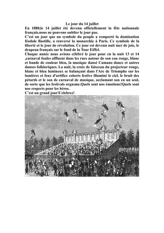Le jour du 14 juillet
En 1880,le 14 juillet été devenu officiellement la fête nationnale
français.nous ne pouvons oublier le jour pas.
C’est un jour que un symbole du peuple a remporté la domination
féodale Bastille, a renversé la monarchie à Paris. Ce symbole de la
liberté et le jour de révolution. Ce jour est devenu nuit mer de joie, le
drapeau français sur le fond de la Tour Eiffel.
Chaque année nous avions célébré le jour pour en la nuit 13 et 14
,carnaval foules affluent dans les rues autour de son cou rouge, blanc
et bande de couleur bleu, la musique dansé Camano dance et autres
danses folkloriques. La nuit, la croix de faisceau du projecteur rouge,
blanc et bleu lumineux se balançant dans l'Arc de Triomphe sur les
lumières et feux d'artifice colorés festive illuminé le ciel, le bruit des
pétards et le son de carnaval de musique, acclamant son en un seul,
de sorte que les festivals orgasme.Quels sont nos émotions!Quels sont
nos respects pour les héros.
C’est un grand jour!Celebrez!
 