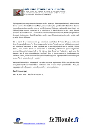 Sida : une avancée vers le vaccin
               Un essai conduit en Thaïlande a montré qu'une double injection
               pouvait réduire de 31 % le risque de contracter le VIH. Un progrès
               encore insuffisant, tempèrent certains experts.




Cette preuve du concept d'un vaccin contre le sida intervient deux ans après l'arrêt prématuré de
l'essai vaccinal Step du laboratoire Merck, en raison d'un plus grand nombre d'infection chez les
volontaires vaccinés que chez ceux servant de témoins. Cet échec avait suscité des critiques sur
l'ampleur des sommes consacrées à la recherche d'un vaccin contre le sida, étant donnée
l'absence de concrétisation. Annoncé à de nombreuses reprises depuis le début de la pandémie
de sida à des échéances allant de quelques années à une décennie, un vaccin contre le sida avait
pris des allures d'illusion.

S'il se réjouit de la bonne nouvelle que constituent les résultats de l'essai RV144, le professeur
Jean-François Delfraissy n'en demeure pas moins lucide : "L'outil vaccinal utilisé dans cet essai
est largement insuffisant et nous n'aurons pas un vaccin disponible sur le terrain à court
terme. Nous aurons besoin de poursuivre la recherche fondamentale pour comprendre
comment la protection partielle a été obtenue dans l'essai en Thaïlande : quels sont les
éléments, sur le plan immunologique, impliqués dans la protection et ceux impliqués en son
absence. Il nous faudra aussi une innovation technologique et explorer de nouvelles stratégies
avant d'avoir un vaccin contre le sida."

Evoquant de nombreux autres essais vaccinaux en cours, le professeur Jean-François Delfraissy
souligne l'importance que revêtira la conférence "Aids Vaccine 2009", qui se tiendra à Paris, du
19 au 22 octobre. Toutes ces nouvelles données y seront débattues.

Paul Benkimoun

Article paru dans l'édition du 26.09.09.




               developavantime.blogspot.com
 
