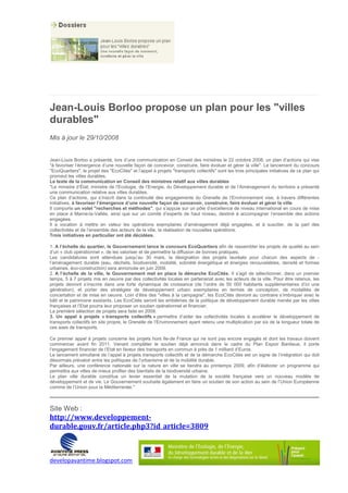 Jean-Louis Borloo propose un plan pour les "villes
durables"
Mis à jour le 29/10/2008


Jean-Louis Borloo a présenté, lors d’une communication en Conseil des ministres le 22 octobre 2008, un plan d’actions qui vise
"à favoriser l’émergence d’une nouvelle façon de concevoir, construire, faire évoluer et gérer la ville". Le lancement du concours
"EcoQuartiers", le projet des "EcoCités" et l’appel à projets "transports collectifs" sont les trois principales initiatives de ce plan qui
promeut les villes durables.
Le texte de la communication en Conseil des ministres relatif aux villes durables
"Le ministre d’État, ministre de l’Ecologie, de l’Energie, du Développement durable et de l’Aménagement du territoire a présenté
une communication relative aux villes durables.
Ce plan d’actions, qui s’inscrit dans la continuité des engagements du Grenelle de l’Environnement vise, à travers différentes
initiatives, à favoriser l’émergence d’une nouvelle façon de concevoir, construire, faire évoluer et gérer la ville.
Il comporte un volet "recherches et méthodes", qui s’appuie sur un pôle d’excellence de niveau international en cours de mise
en place à Marne-la-Vallée, ainsi que sur un comité d’experts de haut niveau, destiné à accompagner l’ensemble des actions
engagées.
Il a vocation à mettre en valeur les opérations exemplaires d’aménagement déjà engagées, et à susciter, de la part des
collectivités et de l’ensemble des acteurs de la ville, la réalisation de nouvelles opérations.
Trois initiatives en particulier ont été décidées.

1. A l’échelle du quartier, le Gouvernement lance le concours EcoQuartiers afin de rassembler les projets de qualité au sein
d’un « club opérationnel », de les valoriser et de permettre la diffusion de bonnes pratiques.
Les candidatures sont attendues jusqu’au 30 mars, la désignation des projets lauréats pour chacun des aspects de -
l’aménagement durable (eau, déchets, biodiversité, mobilité, sobriété énergétique et énergies renouvelables, densité et formes
urbaines, éco-construction) sera annoncée en juin 2009.
2. A l’échelle de la ville, le Gouvernement met en place la démarche EcoCités. Il s’agit de sélectionner, dans un premier
temps, 5 à 7 projets mis en oeuvre par des collectivités locales en partenariat avec les acteurs de la ville. Pour être retenus, les
projets devront s’inscrire dans une forte dynamique de croissance (de l’ordre de 50 000 habitants supplémentaires d’ici une
génération), et porter des stratégies de développement urbain exemplaires en termes de conception, de modalités de
concertation et de mise en oeuvre. Loin d’être des "villes à la campagne", les EcoCités devront au contraire s’imbriquer avec le
bâti et le patrimoine existants. Les EcoCités seront les emblèmes de la politique de développement durable menée par les villes
françaises et l’Etat pourra leur proposer un soutien opérationnel et financier.
La première sélection de projets sera faite en 2009.
3. Un appel à projets « transports collectifs » permettra d’aider les collectivités locales à accélérer le développement de
transports collectifs en site propre, le Grenelle de l’Environnement ayant retenu une multiplication par six de la longueur totale de
ces axes de transports.

Ce premier appel à projets concerne les projets hors Ile-de France qui ne sont pas encore engagés et dont les travaux doivent
commencer avant fin 2011. Venant compléter le soutien déjà annoncé dans le cadre du Plan Espoir Banlieue, il porte
l’engagement financier de l’Etat en faveur des transports en commun à près de 1 milliard d’Euros.
Le lancement simultané de l’appel à projets transports collectifs et de la démarche EcoCités est un signe de l’intégration qui doit
désormais prévaloir entre les politiques de l’urbanisme et de la mobilité durable.
Par ailleurs, une conférence nationale sur la nature en ville se tiendra au printemps 2009, afin d’élaborer un programme qui
permettra aux villes de mieux profiter des bienfaits de la biodiversité urbaine.
Le plan ville durable constitue un levier essentiel de la mutation de la société française vers un nouveau modèle de
développement et de vie. Le Gouvernement souhaite également en faire un soutien de son action au sein de l’Union Européenne
comme de l’Union pour la Méditerranée."



Site Web :
http://www.developpement-
durable.gouv.fr/article.php3?id_article=3809



developavantime.blogspot.com
 