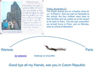 Friday, November 21
The Polish School put on a theatre show for
us, “le Plasti’s”, then we said our farewells to
the school; the four children went back to
their families and we ended up at the airport
to fly back to Paris. The trip was uneventful:
we arrived home in Paris, and on Monday,
back to school at Massillon!
Warsow Paris
do widzenia
Good bye all my friends, see you in Czech Republic
dziękuję za wszystko
 