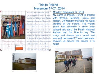 Monday, November 17, 2014
My name is Parise, I went to Poland
with Romain, Bérénice, Louise and
Florian. On Monday morning, we were
greeted at the school. The Polish
pupils had prepared a show: they
danced and sang the Polish National
Anthem and the Ode to Joy. The
songs and dances were varied and
very well performed! The schoolmaster
showed us around the school: it is
huge!
Trip to Poland -
November 17-21, 2014
 
