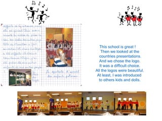 This school is great !
Then we looked at the
countries presentations.
And we chose the logo.
It was a difficult choice.
All the logos were beautiful.
At least, I was introduced
to others kids and dolls.
 