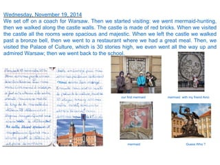 Wednesday, November 19, 2014
We set off on a coach for Warsaw. Then we started visiting: we went mermaid-hunting,
then we walked along the castle walls. The castle is made of red bricks. When we visited
the castle all the rooms were spacious and majestic. When we left the castle we walked
past a bronze bell, then we went to a restaurant where we had a great meal. Then, we
visited the Palace of Culture, which is 30 stories high, we even went all the way up and
admired Warsaw; then we went back to the school.
our first mermaid
mermaid
mermaid with my friend Aino
Guess Who ?
 