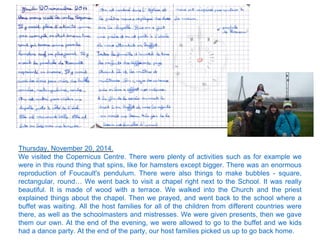 Thursday, November 20, 2014.
We visited the Copernicus Centre. There were plenty of activities such as for example we
were in this round thing that spins, like for hamsters except bigger. There was an enormous
reproduction of Foucault's pendulum. There were also things to make bubbles - square,
rectangular, round… We went back to visit a chapel right next to the School. It was really
beautiful. It is made of wood with a terrace. We walked into the Church and the priest
explained things about the chapel. Then we prayed, and went back to the school where a
buffet was waiting. All the host families for all of the children from different countries were
there, as well as the schoolmasters and mistresses. We were given presents, then we gave
them our own. At the end of the evening, we were allowed to go to the buffet and we kids
had a dance party. At the end of the party, our host families picked us up to go back home.
 