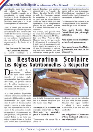 N°2 - 5 Juin 2013
municipalité, mais tout conseil
doit adopter un budget et
assurer l’équilibre ﬁnancier de la
municipalité. Le conseil assume
les droits et devoirs dévolus par les
principales lois, comme la Loi sur
la ﬁscalité municipale et la Loi sur
l’aménagement et l’urbanisme.
Ainsi, le conseil peut décider des
orientations pour divers aspects de
la qualité de vie de la communauté,
dont le développement économique,
l’urbanisme, l’approvisionnement
en eau potable, l’assainissement
des eaux usées, le développement
communautaire, les loisirs et la
culture, etc.

Les Pouvoirs de Sanction
du Conseil Municipal.

Le

Conseil

Municipal

a

le

pouvoir d’appliquer des sanctions
administratives à l’encontre du
Maire. En effet, l’article 122-15
du code des Communes permet
la suspension et la révocation
du maire par son conseil lorsque
celui-ci est mis en cause pour des
agissements d’une exceptionnelle
gravité, et qui portent atteinte
à la bonne administration de sa
commune.
Par exemple, nous pouvons citer
les procès dont a fait l’objet l’actuel
Maire d’Anse-Bertrand, Mr DonaErie avec Mme Pérec et Mme
Charente pour ne citer que ceux-là.
Il est important de préciser que Mr
le Maire a perdu les deux procès qui
étaient intenté à son encontre, et a
dû payé des dommages et intérêts
aux intéressés, sommes qui sont
déduits des impôts que les ansois

payent. Rajoutons à ce sujet que les
impôts prélevés pour la commune
d’Anse-Bertrand constituent les
impôts les plus élevés de toutes les
communes de la Guadeloupe.
Ceci démontre d’une certaine façon
l’incompétence du Maire à exécuter
les tâches qui lui ont été conﬁés.

Nous avons besoin d’un
Conseil Municipal qui rempli
sa fonction.
Nous avons besoin d’un Maire
au service de sa commune.
Nous avons besoin d’un Maire
qui travaille aux côtés de ses
administrés.

La Restauration Scolaire

Les Règles Nutritionnelles à Respecter

D

ans le cadre de la
restauration
scolaire,
les repas servis doivent
répondre à certaines règles
nutritionnelles. Les repas doivent
être variés, les portions doivent
être de tailles conséquentes, le
service de l’eau, du pain, du sel et
des sauces doit être assuré.
A ce titre plusieurs législations
existent, notamment l’arrêté du 30
septembre 2011 relatif à la qualité
nutritionnelle des repas servis
dans le cadre de la restauration
scolaire. L’article premier stipule
que « les déjeuners servis dans le
cadre de la restauration scolaire
comprennent nécessairement un
plat principal, une garniture, un
produit laitier et, au choix, une
entrée et/ou un dessert ». De plus,
il est précisé dans ce même article

que la taille des portions servies
doit être adaptée au type de plat
et à chaque classe d’âge.

Pourquoi a-t-il été servi aux
enfants scolarisés à AnseBertrand, un sandwich
pour le repas du midi ?

Les Parents payent une cotisation
aﬁn que leurs enfants puissent
déjeuner d’un repas équilibré
et adapté à leurs besoins
nutritionnels et on leur sert des
sandwichs !

Les indignés de la Commune
d’Anse-Bertrand attendent
Trouvez-vous cela normal Mr le une réponse !!!
Maire ???

 