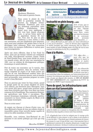 N°4 - 10 Août 2013

Edito

Mesdames, Messieurs,
Chers amis et parents Ansois,
Nous avons le plaisir de vous
offrir le quatrième numéro du
Journal les Indignés d’AnseBertrand. Nombreux sont ceux
qui réclament aujourd’hui notre
bulletin
d’information,
dans
lequel nous nous appliquons à
dire tout haut depuis plusieurs
mois, ce qu’une bonne partie de
la population Ansoise dit tout
bas. Vous êtes de plus en plus
nombreux à nous inciter à créer
une association, non pas simplement pour dénoncer,
mais aussi pour proposer des projets dans le but de
développer notre commune. Nous vous remercions
pour toutes vos marques d’affections et surtout pour
vos encouragements.
Après une mure réﬂexion, dans le but d’unir les
forces, ainsi que les bonnes volontés qui souhaitent
voir enﬁn Anse-Bertrand rayonner comme l’étoile
du Nord Grande-Terre, nous avons décidé de suivre
vos conseils avisés, aﬁn de créer une association loi
1901, avec un schéma de développement politique,
économique et social cohérent.
Fort de toutes nos rencontres sur le terrain, chez
vous, dans les quartiers, dans les sections, notre
équipe composée de jeunes et de moins jeunes qui
sont las de voir Anse-Bertrand sombrer dans une
déliquescence sans commune mesure, sont en marche
pour qu’ensemble, nous puissions proposer un autre
avenir à Anse-Bertrand.
Nous ne pouvons pas rester les bras croisés, quand
la grande partie de nos jeunes décident de partir
vivre ailleurs, pas forcément dans l’Hexagone, mais
c’est encore plus grave, quand notre jeunesse quitte
notre beau territoire pour aller vivre dans une autre
commune de la Guadeloupe. Nos commerces ferment,
nos agriculteurs sont livrés à eux-mêmes. Plus
aucune dynamique économique, culturelle, sportive,
associative ne trouve d’échos auprès du Maire et de
son équipe municipale.
Nous en avons assez !
Je compte sur chacune et chacun d’entre vous, car
Anse-Bertrand a besoin de tous ses enfants réunis et
rassemblés autour d’une nouvelle équipe capable de
relever les déﬁs immédiats et futurs.
Ensemble, nous sortirons Anse-Bertrand de son
marasme et son inertie politique qui n’ont que trop
durés.
Marcellus NUBRET

Les commentaires
des internautes
à
suivre
sur
www.facebook.com/LesIndignesAnseBertrand

Insécurité en plein bourg (...suite)
S.N. «4 ans, que ce
boulevard est dans
cet état, l’équipe
municipale
veut
nous faire croire
que tous les travaux
de la commune
seront
terminés
pour décembre ...»
L.T. :«Anse-Bertand ja pati adan an mové direction,et
si nou pa fè atention .....nous ne devons plus supporter
ni même accepter que notre commune soit en chien et
sans maître en plus tchippp mais o la Nou ké rivé si nou
continié en direction la sa, Fo y remédié!!!»

Face à la Mairie...

T.G. «Que dire .....
peut être que ça
obligera le maire a
nettoyer et mettre
un coup de peinture
?????»

L.T. «La démarche
est bien entreprise
je félicite ceux qui y
ont contribué, donc les indignés, car nous aimerions voir
avancer la commune qui pour le moment ne fait aucun
pas, et pas un depuis des années, et MR LE MAIRE
ET SES ZZZZZZéLUS s’en inquiètent-ils,??????? la
reponse est NON !! quel massacre!»

Terre de sport, les infrastructures sont
dans un état lamentable

LJDI : Nous faisons le
tour de notre commune,
Anse-Bertrand, force
est
de
constater
l’inertie
politique
qui domine à AnseBertrand. Les actions
de communication du
Maire et de son équipe
municipale
pour
cacher la réalité en ce moment ne changerons rien à la situation
désastreuse dans laquelle se trouve notre beau territoire.
L.T. «J’applaudis haut et fort les indignés pour le courage qu’ils
ont de dénoncer et nous montrer ce qui ce passe je suis ansoise et
je veux être ﬁère / Trop facile pour certaines personnes de trouver
des excuses à ce qui n’a pas été fait, ceux ci sont pourtant bien et
parfaitement conscients de la situation désastreuse et malgré tout
défendent les fénéants/ Arrêtons le recèlement des incapacables.»

 