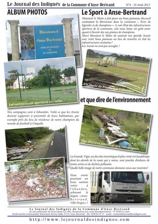 N°4 - 10 Août 2013

ALBUM PHOTOS

Le Sport à Anse-Bertrand
Monsieur le Maire a fait poser un beau panneau d’accueil
souhaitant la Bienvenue dans la commune « Terre de
légendes et de champions ». A voir l’état des infrastructures
sportives de la commune, cela nous laisse un goût amer
quant à l’avenir des nos graines de champions.
Merci Monsieur le Maire de soutenir nos sportifs Ansois
avec votre beau panneau au lieu de remettre en état les
infrastructures existantes !
Les Ansois ne sont pas aveugles !

Un Stad
e

de Footb
all à l’a
bandon
.

et que dire de l’environnement

e
ortives en ruin
actructures sp
Infr

Nos campagnes sont à l’abandon. Voilà ce que les Ansois
doivent supporter à proximité de leurs habitations, par
exemple près du lieu de résidence de notre champion du
monde de football à Chapelle.

Des dét
ritus jo
nchent
nos cam
pagnes

L
La Grande-Vigie, un d sites t i ti
d Vi i
des it touristiques l plus visité en G d l
le l i ité Guadeloupe
d
dont les abords de la route qui y mène, sont jonchés d’ordures de
t
toutes sortes et de déchets polluants.
Q
Quelle belle image de notre commune donnons nous aux touristes!

route de
Les abords de la

ie
la Grande-Vig

Nous avons
pourtant un
beau camion
voirie
à
l ’a b a n d o n ,
arborant
le
slogan «AnseBertrand,
Ville Propre» !

L e J o u r n a l d e s I n d i g n é s d e l a C o m m u n e d ’A n s e - B e r t r a n d

est une publication de l’Association Loi 1901, Renaiss’Anse (en cours d’enregistrement) - N° ISSN en cours
Boulevard du Commandant Mortenaol, Ravine Sable, 97121 Anse-Bertrand - Tél : 0590 84 31 15 - email : contact@lejournaldesindignes.com

 
