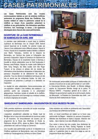 Les Cases Patrimoniales sont des musées
communautaires réalisés au sein de certaines chefferies
partenaires du programme Route des Chefferies. Ces
musées mettent en valeur le patrimoine culturel de la
chefferie au moyen d’une exposition présentant la
chefferie et ses particularités. Une thématique spécifique
(l’écriture, l’art, l’esclavage, la danse…) est également
développée dans chacune des cases patrimoniales.

OUVERTURE DE LA CASE PATRIMONIALE
DE BAMENDJOU EN AVRIL 2009
La première case patrimoniale a ouvert dans la chefferie
supérieure de Bamendjou lors du Chepan 2009, festival
culturel bisannuel de la localité. Ce premier musée est
l’œuvre d’une collaboration entre différents acteurs. Depuis la
France, l’équipe de la coopération basée à Nantes a collaboré
avec Martin Takoudjou, membre de la diaspora de
Bamendjou, sur l’écriture des textes et l’infographie des
panneaux d’exposition. Depuis le Cameroun et notamment de
Bamendjou, l’équipe de la coopération basée à Dschang a
travaillé en étroite collaboration avec le Chef Soukoudjou II
Rameau Jean-Philippe, l’équipe du musée Justin Mefenya et
Defo Tsing Tafogne, les élites locales dont Elie Roger
Toukam, et les artisans et artistes afin de récolter les
informations et les illustrations nécessaires à l’élaboration des
panneaux d’exposition et de sélectionner les objets à
présenter. Tous les décors et installations techniques ont été
mis en œuvre par les entreprises locales. Au total, une
cinquantaine de personnes a participé à la réalisation de           De nombreuses personnalités publiques et traditionnelles ont
l’exposition.                                                       assisté à l’ouverture de la case patrimoniale le 4 avril 2009 :
Le résultat de cette collaboration franco-camerounaise est          le Vice-premier Ministre, Jean Nkuété ; le Ministre délégué
une exposition, intitulée « Une chefferie, des créateurs ». La      auprès du Vice-premier Ministre chargé de la justice, Pr
première partie est consacrée à la présentation                     Maurice KAMTO ; l’Inspecteur général de la culture ; le
géographique, historique, sociale et cultuelle de la chefferie,     Délégué du gouvernement auprès de la communauté urbaine
tandis que la deuxième rend hommage aux nombreux artistes           de Bafoussam ; le Président de l’Assemblée des chefs ; une
et artisans originaires de la localité.                             dizaine de chefs traditionnels de l’Ouest.


BANDJOUN ET BAMENDJINDA : INAUGURATION DE DEUX MUSEES FIN 2009

Cette première expérience couronnée de succès encourage             Cette exposition est montée en partenariat avec l’association
le programme à poursuivre son action.                               Les Anneaux de la Mémoire de Nantes.
L’exposition actuellement présentée au Musée royal de               Enfin, un travail scientifique est réalisé sur la future case
Bandjoun est en cours de renouvellement et rouvrira au public       patrimoniale de Bagam : rédaction du parcours d’exposition,
le 28 novembre. Ce renouvellement est soutenu par le                sélection des illustrations et objets à exposer, rédaction des
programme de la Route des Chefferies et l’Ecole du                  textes… dans l’attente d’une date officielle d’ouverture.
Patrimoine Africain (EPA), située au Bénin. Cette nouvelle
                                                                    Pour mener à terme ces trois projets, deux étudiantes de
présentation est axée sur la forge au Cameroun.
                                                                    l’Ecole du Louvre de Paris, Solveig Pigearias et Sarah
Une nouvelle case patrimoniale ouvrira le 12 décembre à la          Lagrevol, sont venues en renfort des équipes locales du 1er
Chefferie supérieure de Bamendjinda, avec une thématique            juillet au 5 septembre dans le cadre d’un stage au sein du
centrée sur l’esclavagisme au Cameroun et dans l’Ouest.             programme Route des Chefferies.
                                                                                                                                      3
 