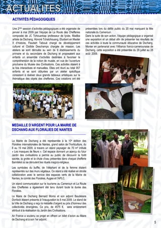 ACTIVITÉS PÉDAGOGIQUES

Une 2nde session d’activités pédagogiques a été organisée de         présentées lors du défilé public du 20 mai marquant la fête
janvier à mai 2009 par l’équipe de La Route des Chefferies           nationale du Cameroun.
composée de JC Tchouankap professeur de lycée, Madiba                Dans la suite de son action, l’équipe pédagogique a organisé
artiste de Dschang, Honoré Tchatchouang, Etudiant en Master          une exposition et un débat afin de présenter les résultats de
II d’histoire, Flaubert Taboué chargé de développement               ces activités à toute la communauté éducative de Dschang.
culturel et Clotilde Deschamps chargée de mission. Les               Monter en partenariat avec l’Alliance franco-camerounaise de
ateliers se sont déroulés au sein de 9 établissements du             Dschang, cette exposition a été présentée du 29 juillet au 28
primaire et du secondaire de Dschang et proposaient aux              août 2009.
enfants un ensemble d’activités destinées à favoriser la
compréhension de la notion de musée, en vue de l’ouverture
prochaine du Musée des Civilisations. Ces activités étaient à
la fois interactives et manuelles. Elles ont réuni au total 957
enfants et se sont clôturées par un atelier spécifique
consistant à réaliser deux grands tableaux artistiques sur la
thématique des objets des chefferies. Ces créations ont été
___




MEDAILLE D’ARGENT POUR LA MAIRIE DE
DSCHANG AUX FLORALIES DE NANTES

La Mairie de Dschang a été représentée à la 10e édition des
Floralies internationales de Nantes, grand salon de l’horticulture, du
8 au 19 mai 2009, à travers un stand paysager de 70 m² intitulé
« Les masques de fleurs ». Cet espace donnant un aperçu du futur
Jardin des civilisations a permis au public de découvrir la forêt
sacrée, la grotte et la chute d’eau présentes dans chaque chefferie
Bamiléké où se déroulent les rituels magico-religieux.
Les symboles du buffle, de l’éléphant et de la femme étaient
représentés sur des murs végétaux. Ce stand a été réalisé en étroite
collaboration avec le service des espaces verts de la Mairie de
Nantes, le comité des Floralies, Augea et l’APLC.
Un stand communication sur le tourisme au Cameroun et La Route
des Chefferies a également été tenu durant toute la durée des
Floralies.
Le Maire de Dschang Bernard Momo et son adjoint Baudelaire
Donfack étaient présents à l’inauguration le 8 mai 2009. Le stand de
la Ville de Dschang a reçu la médaille d’argent au prix d’honneur des
collectivités étrangères. Ce prix, de 4575 €, sera entièrement
attribué à la réalisation du Jardin des Civilisations.
Air France a soutenu ce projet en offrant un billet d’avion au Maire
de Dschang et à son 1er adjoint.
                                                                                                                                     5
 