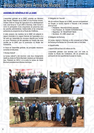ASSEMBLÉE GÉNÉRALE DE LA 2AMC

L’assemblée générale de la 2AMC, présidée par Monsieur              2/ Délégation de Yaoundé
Jean Nkuété, Président de la 2AMC et Vice-Premier ministre,
                                                                    Afin de renforcer l’équipe de la 2AMC, œuvrant principalement
ministre d’état en charge de l’agriculture et du développement
                                                                    sur Douala, un bureau régional à Yaoundé a été composé
rural, s’est tenue le 13 juin 2009 à Dschang. Cette réunion a
                                                                    ainsi qu’il suit :
connu la participation d’une cinquantaine de personnes dont
                                                                         • Présidente : Mme NGUOGHIA Jeannette
les autorités administratives, traditionnelles et les entreprises
                                                                         • Vice-Président : M. TAGNIN TCHIDZEM André
partenaires du programme de La Route des Chefferies.
                                                                         • Rapporteur : M. TADJEFOUET Bertin
A cette occasion, les membres de la 2AMC ont présenté le                 • Secrétaire : M. LOBE Joseph Joel
rapport d’activités et le rapport financier de l’association et a
                                                                    3/ Délégation de Dschang
fait acter par l’assemblée les nouveaux objectifs pour l’année
en cours. Précisions ont été apportées sur l’emploi des dons        Un bureau régional à Dschang va être composé par le Maire
récoltés par la 2AMC pour la construction du Musée des              de Dschang et le Recteur de l’Université, dans un bref délai.
Civilisations.
                                                                    4/ Objectif chiffré
A l’issue de l’assemblée générale, les principales résolutions
                                                                    L’objectif 2009 est fixé à 50 millions de fcfa.
suivantes ont été prises :
                                                                    L’assemblée générale s’est terminée avec une visite du
1/ Bureau Exécutif
                                                                    chantier du Musée des Civilisations, afin de permettre aux
Le bureau exécutif a été reconduit, avec deux changements           participants de bien appréhender le projet du musée.
relatifs au décès de Patrick Bachelier remplacé par Hamadjoda
Issa, Président de l’APLC, et la sortie du bureau de Xavier
Brochard précédemment directeur technique.




6
 