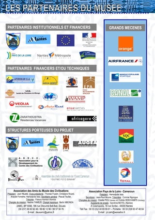 PARTENAIRES INSTITUTIONNELS ET FINANCIERS                                                                         GRANDS MECENES




PARTENAIRES FINANCIERS ET/OU TECHNIQUES




              ZARATHOUSTRA
              Résidences Vacances



STRUCTURES PORTEUSES DU PROJET

                                                                                                                               Quifeurou
                                                                                                                               Quifeurou




            A . D . E . C . C .
            Association pour le
            Développement du
            Centre des Civilisations
                                                 Office de Tourisme
                                                     de Dschang




      Association des Amis du Musée des Civilisations                                      Association Pays de la Loire - Cameroun
Président : Jean Nkuété, Vices-présidents : Thomas Fozein, Christiane Ricard,                          Président : Hamadjoda Issa,
   Anaclet Fomethe, Hamadjoda Issa, Secrétaire général : Pascal Teufak,                Secrétaire : Jean-Paul Moune, Trésorière : Corinne Ngongue
                     Trésorier : Francis Kemloh Wamba                           Chargées de mission : Estelle PIOU (Nantes) et Clotilde DESCHAMPS (Dschang)
 Chargée de mission : Nadine TAMEZE, Chargé logistique : Bertin MBONDA                      Assistante de projets : Sandrine MOTEL (Nantes)
          2AMC, BP 5598, 186 rue Dikoumé Bell-Bali, Douala                                   A Cosmopolis, 18 rue Scribe - 44000 Nantes
           (00 237) 99 60 92 49 / 99 80 12 96 / 99 57 56 76                      Tél/ Fax : 00 33 (0)2 40 69 89 81 – Portable : 00 33 (0)6 63 47 46 64
                     E-mail : deuxamc@yahoo.fr                                                        E-mail : pl.cam@wanadoo.fr
 