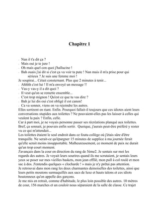 Chapitre 1
⁃ Nan il t'a dit ça ?
⁃ Mais oui je te jure !
⁃ Oh mais quel con quoi j'hallucine !
⁃ Bah ouais j'ai dit si c'est ça va voir ta pute ! Nan mais il m'a prise pour qui
sérieux ? Je suis une femme moi !
Je soupirai... Cétait consternant. Plus que 2 minutes à tenir...
⁃ Ahhhh c'est lui ! Il m'a envoyé un message !!
⁃ Vas-y vas-y il a dit quoi ?
⁃ Il veut qu'on se remette ensemble...
⁃ C'est trop mignon ! Qu'est ce que tu vas dire ?
⁃ Bah je lui dis oui c'est obligé il est canon!
⁃ Ca va sonner, viens on va rejoindre les autres.
Elles sortirent en riant. Enfin. Pourquoi fallait-il toujours que ces idiotes aient leurs
conversations stupides aux toilettes ? Ne pouvaient-elles pas les laisser à celles qui
veulent la paix ? Enfin, celle.
Car à part moi, je ne voyais personne passer ses récréations planqué aux toilettes.
Bref, ça sonnait, je pouvais enfin sortir. Quoique, j'aurais peut-être préféré y rester
vu ce qui m'attendait...
Les toilettes étaient le seul endroit dans ce foutu collège où j'étais sûre d'être
tranquille. Ne serait-ce qu'épargner 15 minutes de supplice à ma journée ferait
qu'elle serait moins insupportable. Malheureusement, ce moment de paix ne durait
qu'un trop court moment.
J'avançais dans la cour en direction du rang de 5ème2. Je sentais sur moi les
regards des autres. Je voyait leurs sourires quand ils me scrutaient, je sentais leurs
yeux se poser sur mes vieilles baskets, mon jean effilé, mon pull à col roulé et mon
sac à dos. J'entendis quelques « clocharde ! » mais je n'y prêtai pas attention.
Je retrouvai dans mon rang les deux charmantes demoiselles des toilettes, ainsi que
leurs petits moutons surmaquillés aux sacs de luxe et hauts talons et ces idiots
boutonneux qu'on appelle des garçons.
Je me mis en retrait, comme d'habitude, le plus loin possible des autres. 10 mètres
de cour, 156 marches et un couloir nous séparaient de la salle de classe. Ce trajet
 