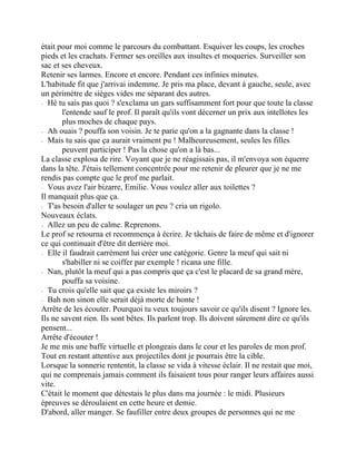 était pour moi comme le parcours du combattant. Esquiver les coups, les croches
pieds et les crachats. Fermer ses oreilles aux insultes et moqueries. Surveiller son
sac et ses cheveux.
Retenir ses larmes. Encore et encore. Pendant ces infinies minutes.
L'habitude fit que j'arrivai indemme. Je pris ma place, devant à gauche, seule, avec
un périmètre de sièges vides me séparant des autres.
⁃ Hé tu sais pas quoi ? s'exclama un gars suffisamment fort pour que toute la classe
l'entende sauf le prof. Il paraît qu'ils vont décerner un prix aux intellotes les
plus moches de chaque pays.
⁃ Ah ouais ? pouffa son voisin. Je te parie qu'on a la gagnante dans la classe !
⁃ Mais tu sais que ça aurait vraiment pu ! Malheureusement, seules les filles
peuvent participer ! Pas la chose qu'on a là bas...
La classe explosa de rire. Voyant que je ne réagissais pas, il m'envoya son équerre
dans la tête. J'étais tellement concentrée pour me retenir de pleurer que je ne me
rendis pas compte que le prof me parlait.
⁃ Vous avez l'air bizarre, Emilie. Vous voulez aller aux toilettes ?
Il manquait plus que ça.
⁃ T'as besoin d'aller te soulager un peu ? cria un rigolo.
Nouveaux éclats.
⁃ Allez un peu de calme. Reprenons.
Le prof se retourna et recommença à écrire. Je tâchais de faire de même et d'ignorer
ce qui continuait d'être dit derrière moi.
⁃ Elle il faudrait carrément lui créer une catégorie. Genre la meuf qui sait ni
s'habiller ni se coiffer par exemple ! ricana une fille.
⁃ Nan, plutôt la meuf qui a pas compris que ça c'est le placard de sa grand mère,
pouffa sa voisine.
⁃ Tu crois qu'elle sait que ça existe les miroirs ?
⁃ Bah non sinon elle serait déjà morte de honte !
Arrête de les écouter. Pourquoi tu veux toujours savoir ce qu'ils disent ? Ignore les.
Ils ne savent rien. Ils sont bêtes. Ils parlent trop. Ils doivent sûrement dire ce qu'ils
pensent...
Arrête d'écouter !
Je me mis une baffe virtuelle et plongeais dans le cour et les paroles de mon prof.
Tout en restant attentive aux projectiles dont je pourrais être la cible.
Lorsque la sonnerie rententit, la classe se vida à vitesse éclair. Il ne restait que moi,
qui ne comprenais jamais comment ils faisaient tous pour ranger leurs affaires aussi
vite.
C'était le moment que détestais le plus dans ma journée : le midi. Plusieurs
épreuves se déroulaient en cette heure et demie.
D'abord, aller manger. Se faufiller entre deux groupes de personnes qui ne me
 