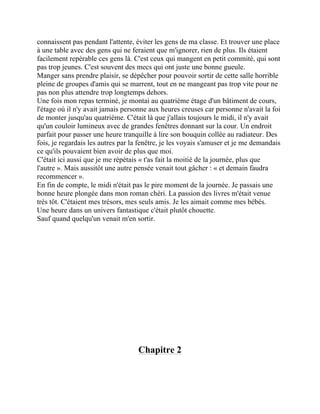connaissent pas pendant l'attente, éviter les gens de ma classe. Et trouver une place
à une table avec des gens qui ne feraient que m'ignorer, rien de plus. Ils étaient
facilement repérable ces gens là. C'est ceux qui mangent en petit commité, qui sont
pas trop jeunes. C'est souvent des mecs qui ont juste une bonne gueule.
Manger sans prendre plaisir, se dépêcher pour pouvoir sortir de cette salle horrible
pleine de groupes d'amis qui se marrent, tout en ne mangeant pas trop vite pour ne
pas non plus attendre trop longtemps dehors.
Une fois mon repas terminé, je montai au quatrième étage d'un bâtiment de cours,
l'étage où il n'y avait jamais personne aux heures creuses car personne n'avait la foi
de monter jusqu'au quatrième. C'était là que j'allais toujours le midi, il n'y avait
qu'un couloir lumineux avec de grandes fenêtres donnant sur la cour. Un endroit
parfait pour passer une heure tranquille à lire son bouquin collée au radiateur. Des
fois, je regardais les autres par la fenêtre, je les voyais s'amuser et je me demandais
ce qu'ils pouvaient bien avoir de plus que moi.
C'était ici aussi que je me répétais « t'as fait la moitié de la journée, plus que
l'autre ». Mais aussitôt une autre pensée venait tout gâcher : « et demain faudra
recommencer ».
En fin de compte, le midi n'était pas le pire moment de la journée. Je passais une
bonne heure plongée dans mon roman chéri. La passion des livres m'était venue
très tôt. C'étaient mes trésors, mes seuls amis. Je les aimait comme mes bébés.
Une heure dans un univers fantastique c'était plutôt chouette.
Sauf quand quelqu'un venait m'en sortir.
Chapitre 2
 