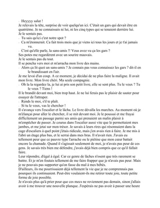 ⁃ Heyyyy salut !
Je relevais la tête, surprise de voir quelqu'un ici. C'était un gars qui devait être en
quatrième. Je ne connaissais ni lui, ni les cinq types qui se tenaient derrière lui.
Je le sentais pas.
⁃ Tu sais qu'ici c'est notre spot ?
⁃ Ca m'étonnerait. Ca fait trois mois que je viens ici tous les jours et je t'ai jamais
vu.
⁃ C'est qu'elle parle, la sans-amis !! Vous avez vu ça les gars ?
Ses potes me regardèrent avec un sourire mauvais.
Je le sentais pas du tout.
Il se pencha vers moi et m'arracha mon livre des mains.
⁃ Alors ça lit quoi un sans-amis ? Je connais pas vous connaissez les gars ? dit-il en
le brandissant en l'air.
Je me levai d'un coup. A ce moment, je décidai de ne plus faire la maligne. Il avait
mon livre. Mon livre chéri. Ma seule compagnie.
⁃ Oh la la regardez la, je lui ai pris son petit livre, elle se sent plus. Tu le veux ? Tu
le veux ? Tiens !
Il le brandit devant moi, bien trop haut. Je ne lui ferais pas le plaisir de sauter pour
essayer de l'attraper.
⁃ Rends le moi, s'il te plaît.
⁃ Si tu le veux, vas le chercher !
Il s'avança vers l'escalier et le lâcha. Le livre dévalla les marches. Au moment où je
m'élançai pour aller le chercher, il se mit devant moi. Je le poussai et me frayai
difficilement un passage parmi ses amis qui prenaient un malin plaisir à
m'empêcher de passer. Je courus dans l'escalier aussi vite que le permettaient mes
jambes, et me jetai sur mon trésor. Je savais à leurs rires qui résonnaient dans la
cage d'escaliers à quel point j'étais ridicule, mais j'en avais rien à faire. Je me mis à
l'abri un étage plus bas, et le serrai dans mes bras. Il n'avait rien. J'avais eu
tellement peur que ce pauvre type l'arrache ou le piétine que mon cœur battait
encore la chamade. Quand il s'agissait seulement de moi, je n'avais pas peur de ces
gens. Je savais très bien me défendre, j'avais déjà bien compris que ce qu'il fallait
faire.
Leur répondre, d'égal à égal. Car ce genre de lâches n'osent que très rarement se
battre. Et je m'en foutais tellement de me faire frapper que je n'avais pas peur. Mais
je ne pouvais pas supporter qu'on fasse du mal à mes bébés.
D'ailleurs, ils me pourrissaient déjà tellement la vie que je ne comprennais pas
pourquoi ils continuaient. Peut-être voulaient-ils me retirer toute joie, toute petite
forme de joie possible.
Je n'avais plus qu'à prier pour que ces mecs ne reviennent pas demain, sinon j'allais
avoir à me trouver une nouvelle planque. J'espèrais ne pas avoir à passer une heure
 
