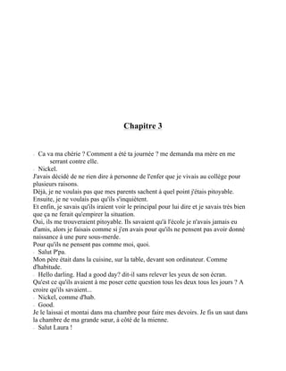 Chapitre 3
⁃ Ca va ma chérie ? Comment a été ta journée ? me demanda ma mère en me
serrant contre elle.
⁃ Nickel.
J'avais décidé de ne rien dire à personne de l'enfer que je vivais au collège pour
plusieurs raisons.
Déjà, je ne voulais pas que mes parents sachent à quel point j'étais pitoyable.
Ensuite, je ne voulais pas qu'ils s'inquiètent.
Et enfin, je savais qu'ils iraient voir le principal pour lui dire et je savais très bien
que ça ne ferait qu'empirer la situation.
Oui, ils me trouveraient pitoyable. Ils savaient qu'à l'école je n'avais jamais eu
d'amis, alors je faisais comme si j'en avais pour qu'ils ne pensent pas avoir donné
naissance à une pure sous-merde.
Pour qu'ils ne pensent pas comme moi, quoi.
⁃ Salut P'pa.
Mon père était dans la cuisine, sur la table, devant son ordinateur. Comme
d'habitude.
⁃ Hello darling. Had a good day? dit-il sans relever les yeux de son écran.
Qu'est ce qu'ils avaient à me poser cette question tous les deux tous les jours ? A
croire qu'ils savaient...
⁃ Nickel, comme d'hab.
⁃ Good.
Je le laissai et montai dans ma chambre pour faire mes devoirs. Je fis un saut dans
la chambre de ma grande sœur, à côté de la mienne.
⁃ Salut Laura !
 