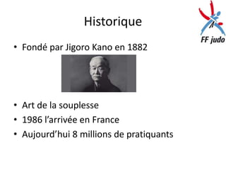 Historique
• Fondé par Jigoro Kano en 1882




• Art de la souplesse
• 1986 l’arrivée en France
• Aujourd’hui 8 millions de pratiquants
 