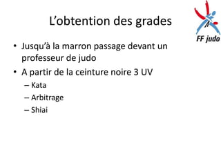 L’obtention des grades
• Jusqu’à la marron passage devant un
  professeur de judo
• A partir de la ceinture noire 3 UV
  – Kata
  – Arbitrage
  – Shiai
 