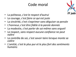 Code moral

• La politesse, c'est le respect d'autrui
• Le courage, c'est faire ce qui est juste
• La sincérité, c'est s'exprimer sans déguiser sa pensée
• L'honneur, c'est être fidèle à la parole donnée
• La modestie, c'est parler de soi-même sans orgueil
• Le respect, sans respect aucune confiance ne peut
  naître
• Le contrôle de soi, c'est savoir taire lorsque monte sa
  colère
• L'amitié, c'est le plus pur et le plus fort des sentiments
  humains
 