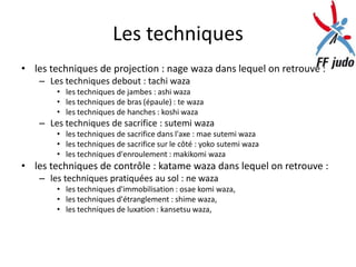 Les techniques
• les techniques de projection : nage waza dans lequel on retrouve :
   – Les techniques debout : tachi waza
       • les techniques de jambes : ashi waza
       • les techniques de bras (épaule) : te waza
       • les techniques de hanches : koshi waza
   – Les techniques de sacrifice : sutemi waza
       • les techniques de sacrifice dans l'axe : mae sutemi waza
       • les techniques de sacrifice sur le côté : yoko sutemi waza
       • les techniques d'enroulement : makikomi waza
• les techniques de contrôle : katame waza dans lequel on retrouve :
   – les techniques pratiquées au sol : ne waza
       • les techniques d'immobilisation : osae komi waza,
       • les techniques d'étranglement : shime waza,
       • les techniques de luxation : kansetsu waza,
 