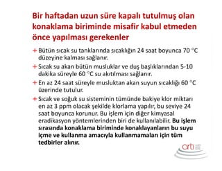 Bir haftadan uzun süre kapalı tutulmuş olan
konaklama biriminde misafir kabul etmeden
önce yapılması gerekenler
Bütün sıcak su tanklarında sıcaklığın 24 saat boyunca 70 °C
düzeyine kalması sağlanır.
Sıcak su akan bütün musluklar ve duş başlıklarından 5-10
dakika süreyle 60 °C su akıtılması sağlanır.
En az 24 saat süreyle musluktan akan suyun sıcaklığı 60 °C
üzerinde tutulur.
Sıcak ve soğuk su sisteminin tümünde bakiye klor miktarı
en az 3 ppm olacak şekilde klorlama yapılır, bu seviye 24
saat boyunca korunur. Bu işlem için diğer kimyasal
eradikasyon yöntemlerinden biri de kullanılabilir. Bu işlem
sırasında konaklama biriminde konaklayanların bu suyu
içme ve kullanma amacıyla kullanmamaları için tüm
tedbirler alınır.
 