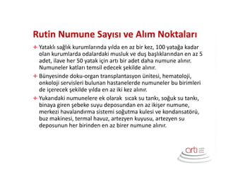 Rutin Numune Sayısı ve Alım Noktaları
Yataklı sağlık kurumlarında yılda en az bir kez, 100 yatağa kadar
olan kurumlarda odalardaki musluk ve duş başlıklarından en az 5
adet, ilave her 50 yatak için artı bir adet daha numune alınır.
Numuneler katları temsil edecek şekilde alınır.
Bünyesinde doku-organ transplantasyon ünitesi, hematoloji,
onkoloji servisleri bulunan hastanelerde numuneler bu birimleri
de içerecek şekilde yılda en az iki kez alınır.
Yukarıdaki numunelere ek olarak sıcak su tankı, soğuk su tankı,
binaya giren şebeke suyu deposundan en az ikişer numune,
merkezi havalandırma sistemi soğutma kulesi ve kondansatörü,
buz makinesi, termal havuz, artezyen kuyusu, artezyen su
deposunun her birinden en az birer numune alınır.
 