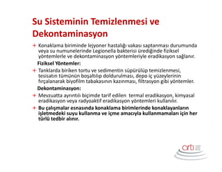 Su Sisteminin Temizlenmesi ve
Dekontaminasyon
Konaklama biriminde lejyoner hastalığı vakası saptanması durumunda
veya su numunelerinde Legionella bakterisi ürediğinde fiziksel
yöntemlerle ve dekontaminasyon yöntemleriyle eradikasyon sağlanır.
Fiziksel Yöntemler:
Tanklarda biriken tortu ve sedimentin süpürülüp temizlenmesi,
tesisatın tümünün boşaltılıp doldurulması, depo iç yüzeylerinin
fırçalanarak biyofilm tabakasının kazınması, filtrasyon gibi yöntemler.
Dekontaminasyon:
Mevzuatta ayrıntılı biçimde tarif edilen termal eradikasyon, kimyasal
eradikasyon veya radyoaktif eradikasyon yöntemleri kullanılır.
Bu çalışmalar esnasında konaklama birimlerinde konaklayanların
işletmedeki suyu kullanma ve içme amacıyla kullanmamaları için her
türlü tedbir alınır.
 