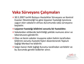 Vaka Sürveyans Çalışmaları
30.5.2007 tarihli Bulaşıcı Hastalıklar Sürveyans ve Kontrol
Esasları Yönetmeliği’ne göre lejyoner hastalığı tanımına
uygun olan vakaların olması durumunda vaka sürveyansı
başlatılır.
Lejyoner hastalığı bildirimi zorunlu bir hastalıktır.
Vakalardan rehberde belirtildiği şekilde numune alınır ve
laboratuvara gönderilir.
Olası ve kesin vakalar muayene eden hekim tarafından
bildirimi zorunlu hastalık fişleri düzenlenerek Toplum
Sağlığı Merkezi’ne bildirilir.
Salgın kararı Halk Sağlığı Kurumu tarafından verilebilir ve
bu durumda gerekli tedbirler alınır.
 