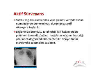 Aktif Sürveyans
Yataklı sağlık kurumlarında vaka çıkması ve yada alınan
numunelerde üreme olması durumunda aktif
sürveyans başlatılır.
Legionella sorumlusu tarafından ilgili hekimlerden
pnömoni tanısı düşünülen hastaların lejyoner hastalığı
yönünden değerlendirilmesi istenilir. Geriye dönük
olarak vaka çalışmaları başlatılır.
 
