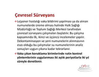 Çevresel Sürveyans
Lejyoner hastalığı vaka bildirimi yapılması ya da alınan
numunelerde üreme olması halinde Halk Sağlığı
Müdürlüğü ve Toplum Sağlığı Merkezi tarafından
çevresel sürveyans çalışmaları başlatılır. Bu çalışma
kapsamında ilk, ikinci ve üçüncü incelemeler yapılır.
Dekontaminasyon ve yeni numunelerin alınmasının
esas olduğu bu çalışmalar su numunelerinin analiz
sonuçları uygun çıkana kadar tekrarlanır.
Vaka çıkan konaklama birimlerinde rutin kontrol
yöntemlerinin uygulanması iki aylık periyotlarla iki yıl
süreyle denetlenir.
 