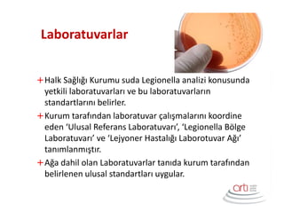 Laboratuvarlar
Halk Sağlığı Kurumu suda Legionella analizi konusunda
yetkili laboratuvarları ve bu laboratuvarların
standartlarını belirler.
Kurum tarafından laboratuvar çalışmalarını koordine
eden ‘Ulusal Referans Laboratuvarı’, ‘Legionella Bölge
Laboratuvarı’ ve ‘Lejyoner Hastalığı Laborotuvar Ağı’
tanımlanmıştır.
Ağa dahil olan Laboratuvarlar tanıda kurum tarafından
belirlenen ulusal standartları uygular.
 
