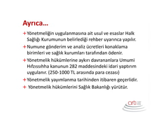 Ayrıca…
Yönetmeliğin uygulanmasına ait usul ve esaslar Halk
Sağlığı Kurumunun belirlediği rehber uyarınca yapılır.
Numune gönderim ve analiz ücretleri konaklama
birimleri ve sağlık kurumları tarafından ödenir.
Yönetmelik hükümlerine aykırı davrananlara Umumi
Hıfzıssıhha kanunun 282 maddesindeki idari yaptırım
uygulanır. (250-1000 TL arasında para cezası)
Yönetmelik yayımlanma tarihinden itibaren geçerlidir.
Yönetmelik hükümlerini Sağlık Bakanlığı yürütür.
 