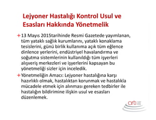 Lejyoner Hastalığı Kontrol Usul ve
Esasları Hakkında Yönetmelik
13 Mayıs 2015tarihinde Resmi Gazetede yayımlanan,
tüm yataklı sağlık kurumlarını, yataklı konaklama
tesislerini, günü birlik kullanıma açık tüm eğlence
dinlence yerlerini, endüstriyel havalandırma ve
soğutma sistemlerinin kullanıldığı tüm işyerleri
alışveriş merkezleri ve işyerlerini kapsayan bu
yönetmeliği sizler için inceledik.
Yönetmeliğin Amacı: Lejyoner hastalığına karşı
hazırlıklı olmak, hastalıktan korunmak ve hastalıkla
mücadele etmek için alınması gereken tedbirler ile
hastalığın bildirimine ilişkin usul ve esasları
düzenlemek.
 