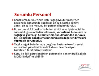 Sorumlu Personel
Konaklama birimlerinde Halk Sağlığı Müdürlükleri’nce
Legionella konusunda yapılacak en az 8 saatlik eğitimi
almış, en az lise mezunu bir personel bulundurulur.
Bu sorumluluk konaklama birimi sahibi veya işletmecisinin
sorumluluğunu ortadan kaldırmaz, konaklama biriminde iş
sağlığı ve güvenliği hizmetlerinin sunulmasından sorumlu
kişi ile birlikte konaklama biriminin risk değerlendirmesini
yapmakla sorumludur.
Yataklı sağlık birimlerinde bu görev hastane teknik servisi
ve hastane yönetiminin aktif katılımı ile enfeksiyon
komiteleri tarafından yürütülür.
Konu ile ilgili görevlendirilen personelin isimleri Halk Sağlığı
Müdürlükleri’ne bildirilir.
 