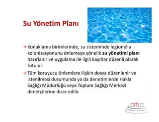Su Yönetim Planı
Konaklama birimlerinde, su sisteminde legionella
kolonizasyonunu önlemeye yönelik su yönetimi planı
hazırlanır ve uygulama ile ilgili kayıtlar düzenli olarak
tutulur.
Tüm koruyucu önlemlere ilişkin dosya düzenlenir ve
istenilmesi durumunda ya da denetimlerde Hakla
Sağlığı Müdürlüğü veya Toplum Sağlığı Merkezi
denetçilerine ibraz edilir.
 