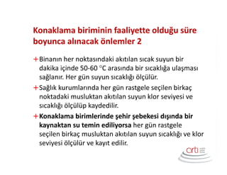 Konaklama biriminin faaliyette olduğu süre
boyunca alınacak önlemler 2
Binanın her noktasındaki akıtılan sıcak suyun bir
dakika içinde 50-60 °C arasında bir sıcaklığa ulaşması
sağlanır. Her gün suyun sıcaklığı ölçülür.
Sağlık kurumlarında her gün rastgele seçilen birkaç
noktadaki musluktan akıtılan suyun klor seviyesi ve
sıcaklığı ölçülüp kaydedilir.
Konaklama birimlerinde şehir şebekesi dışında bir
kaynaktan su temin ediliyorsa her gün rastgele
seçilen birkaç musluktan akıtılan suyun sıcaklığı ve klor
seviyesi ölçülür ve kayıt edilir.
 