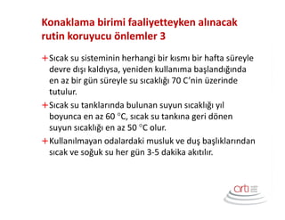 Konaklama birimi faaliyetteyken alınacak
rutin koruyucu önlemler 3
Sıcak su sisteminin herhangi bir kısmı bir hafta süreyle
devre dışı kaldıysa, yeniden kullanıma başlandığında
en az bir gün süreyle su sıcaklığı 70 C’nin üzerinde
tutulur.
Sıcak su tanklarında bulunan suyun sıcaklığı yıl
boyunca en az 60 °C, sıcak su tankına geri dönen
suyun sıcaklığı en az 50 °C olur.
Kullanılmayan odalardaki musluk ve duş başlıklarından
sıcak ve soğuk su her gün 3-5 dakika akıtılır.
 