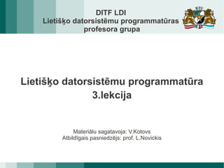 DITF LDI
    Lietišķo datorsistēmu programmatūras
                profesora grupa




Lietišķo datorsistēmu programmatūra
               3.lekcija


              Materiālu sagatavoja: V.Kotovs
         Atbildīgais pasniedzējs: prof. L.Novickis
 