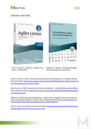 © Mentus GmbH, 2020
2
Literatur und Links:
Graf, N., Gramß, D., Edelkraut, F. Agiles Lernen,
Haufe, 2. Auflage 2019
Edelkraut, F., Mosig, H. Schnelleinstieg Agiles
Personalmanagement, Haufe 2019
Graf, N., Gramß, D., Heister, M. Gebrauchsanweisung fürs lebenslange Lernen. Vodafone Stiftung
Deutschland 2016. http://mentus.de/wp-content/uploads/2019/09/Vodafone_Stiftung_Studie_Ge-
brauchsanweisung_fuers_Lernen_01.pdf
Selbst GmbH e.V. 2020; Kompetenzen für die neue Arbeitswelt – welche Metakompetenzen Mitar-
beiter zukunftsfit machen http://mentus.de/wp-content/uploads/2020/01/Studie-Metakompeten-
zen-Selbst-GmbH.pdf
Edelkraut, F. (2019) Agile learning Designs for an Agile world - Using Agile values and principles to
handle complex learning topics, Paper für die Innovation Arabia 2019. http://mentus.de/wp-con-
tent/uploads/2019/09/paperdubai2019edelkraut-190302150440.pdf
Graf, N., Schmitz, A. (2019) Lernen auf Sterneniveau https://www.personalwirtschaft.de/personal-
entwicklung/artikel/lernen-auf-sterneniveau.html
 
