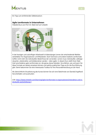 © Mentus GmbH, 2020
3
Ein Tipp zum einführenden Selbststudium:
Agile Lernformate in Unternehmen
Videolernkurs von Prof. Dr. Nele Graf auf LinkedIn
In der heutigen und zukünftigen Arbeitswelt ist lebenslanges Lernen der entscheidende Wettbe-
werbsfaktor für Organisationen und Mitarbeiter. Doch Seminare und andere tradierte Lernformate
treffen nicht mehr die individuellen Bedürfnisse der Lernenden. Lernen muss individueller, selbstge-
steuerter, arbeitsnäher und kollaborativer werden – eben agiler. In diesem Kurs stellt Ihnen Nele
Graf verschiedene agile Lernformate vor, die genau darauf abzielen. Sie erfahren, wie und wann Sie
diese Formate am besten einsetzen können und welche praktischen Tipps es für die Durchführung
gibt. Damit bekommen Sie eine interessante Toolbox für Ihre Personalentwicklung an die Hand.
Als übersichtliche Visualisierung des Kurses können Sie sich eine Sketchnote von Daniela Engelhard
herunterladen und ausdrucken.
Link: https://www.linkedin.com/learning/agile-lernformate-in-organisationen/interaktive-und-in-
dividuelle-weiterbildung-2
 