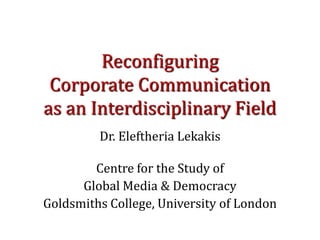 Reconfiguring
 Corporate Communication
as an Interdisciplinary Field
         Dr. Eleftheria Lekakis

        Centre for the Study of
      Global Media & Democracy
Goldsmiths College, University of London
 