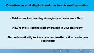 Creative use of digital tools to teach mathematics
• Think about best teaching strategies you use to teach Math.
• How to make learning mathematics fun in your classroom?
• The mathematics digital tools you are familiar with or use in your
classrooms?
 