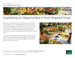Food & Beverage Analysis
Executive Insights
Capitalizing on Opportunities in Fresh Prepared Foods
With the increased focus on investing in the perimeter
of the grocery store, fresh prepared foods is one of the
most interesting growth areas for U.S. grocers. The lines
of retail and foodservice have been blurring as grocers
realize there is a golden opportunity to capitalize on
consumers’ desire for fresh prepared foods and drive foot
traffic.
This Executive Insights profiles the high-growth category
of fresh prepared foods and why retailers and suppliers
alike can expect to find significant opportunities in this
market for years to come.
Capitalizing on Opportunities in Fresh Prepared Foods was prepared by Rob Wilson, Jon Weber and Dan McKone,
Managing Directors at L.E.K. Consulting. Rob is based in Chicago and Jon and Dan are based in Boston.
For more information, contact consumerproducts@lek.com.
 